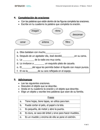 4 de 5
Fichas de Comprensión de Lectura - 4° Básico - Ficha 9
4. Completación de oraciones
• Con las palabras que están dentro de las figuras completa las oraciones.
• Escribe en tu cuaderno la palabra que completa la oración.
5. Adivinanzas
• Lee las siguientes oraciones.
• Descubre el objeto que se describe.
• Anota en tu cuaderno la oración y el objeto que describe.
• Elige un objeto y escribe tres palabras que sean de su familia.
Frases
a. Tiene hojas, tiene tapas, se utiliza para leer.
b. Puede cortar el pelo, el papel o la tela.
c. Es pequeña, de metal y abre la puerta.
d. Es dura, se saca del árbol y sirve para hacer muebles.
e. Es un mueble y encima de ella se pone el colchón.
cenar antena filtro
imagen ritmo
descansar
a. Ellos bailaban con mucho .
b. Después de un agotador día, José decidió en su cama.
c. La de la radio era muy corta.
d. Lo invitaron a un exquisito plato de cazuela.
e. El del agua les permitía beber el líquido con mayor pureza.
f. El vio la de su cara reflejada en el espejo.
 