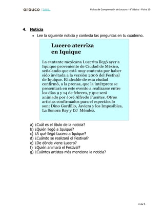 4 de 5
Fichas de Comprensión de Lectura - 4° Básico - Ficha 10
4. Noticia
• Lee la siguiente noticia y contesta las preguntas en tu cuaderno.
a) ¿Cuál es el título de la noticia?
b) ¿Quién llegó a Iquique?
c) ¿A qué llegó Lucero a Iquique?
d) ¿Cuándo se realizará el Festival?
e) ¿De dónde viene Lucero?
f) ¿Quién animará el Festival?
g) ¿Cuántos artistas más menciona la noticia?
Lucero aterriza
en Iquique
La cantante mexicana Lucerito llegó ayer a
Iquique proveniente de Ciudad de México,
señalando que está muy contenta por haber
sido invitada a la versión 2006 del Festival
de Iquique. El alcalde de esta ciudad
confirmó, a la prensa, que la intérprete se
presentará en este evento a realizarse entre
los días 9 y 14 de febrero, y que será
animado por José Alfredo Fuentes. Otros
artistas confirmados para el espectáculo
son: Dino Gordillo, Javiera y los Imposibles,
La Sonora Rey y DJ Méndez.
 