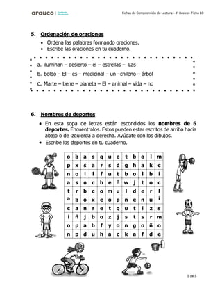 5 de 5
Fichas de Comprensión de Lectura - 4° Básico - Ficha 10
5. Ordenación de oraciones
• Ordena las palabras formando oraciones.
• Escribe las oraciones en tu cuaderno.
6. Nombres de deportes
• En esta sopa de letras están escondidos los nombres de 6
deportes. Encuéntralos. Estos pueden estar escritos de arriba hacia
abajo o de izquierda a derecha. Ayúdate con los dibujos.
• Escribe los deportes en tu cuaderno.
o b a s q u e t b o l m
p x s a r s d g h a k c
n o i l f u t b o l b i
a s n c b e ñ w j t o c
t r b c o m u l d e r l
a b o x e o p n e n u i
c a n r e t q u t i z s
i ñ j b o z j s t s r m
o p a b f y o n g o ñ o
n p d u h a c k a f d e
a. iluminan – desierto – el – estrellas – Las
b. boldo – El – es – medicinal – un –chileno – árbol
c. Marte – tiene – planeta – El – animal – vida – no
 