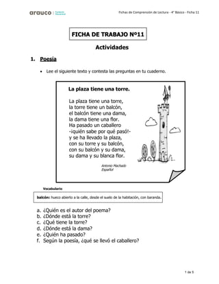 1 de 5
Fichas de Comprensión de Lectura - 4° Básico - Ficha 11
1. Poesía
Actividades
• Lee el siguiente texto y contesta las preguntas en tu cuaderno.
Vocabulario
a. ¿Quién es el autor del poema?
b. ¿Dónde está la torre?
c. ¿Qué tiene la torre?
d. ¿Dónde está la dama?
e. ¿Quién ha pasado?
f. Según la poesía, ¿qué se llevó el caballero?
FICHA DE TRABAJO Nº11
La plaza tiene una torre.
La plaza tiene una torre,
la torre tiene un balcón,
el balcón tiene una dama,
la dama tiene una flor.
Ha pasado un caballero
-¡quién sabe por qué pasó!-
y se ha llevado la plaza,
con su torre y su balcón,
con su balcón y su dama,
su dama y su blanca flor.
Español
balcón: hueco abierto a la calle, desde el suelo de la habitación, con baranda.
 
