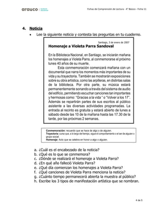 4 de 5
Fichas de Comprensión de Lectura - 4° Básico - Ficha 11
4. Noticia
• Lee la siguiente noticia y contesta las preguntas en tu cuaderno.
a. ¿Cuál es el encabezado de la noticia?
b. ¿Qué es lo que se conmemora?
c. ¿Dónde se realizará el homenaje a Violeta Parra?
d. ¿En qué año falleció Violeta Parra?
e. ¿Qué día comienzan los homenajes a Violeta Parra?
f. ¿Qué canciones de Violeta Parra menciona la noticia?
g. ¿Cuánto tiempo permanecerá abierta la muestra al público?
h. Escribe los 3 tipos de manifestación artística que se nombran.
Santiago, 3 de enero de 2007
Homenaje a Violeta Parra Sandoval
En la Biblioteca Nacional, en Santiago, se iniciarán mañana
los homenajes a Violeta Parra, al conmemorarse el próximo
lunes 40 años de su muerte.
Esta conmemoración comenzará mañana con un
documental que narra los momentos más importantes de su
vida y su trayectoria. También se mostrarán exposiciones
sobre su obra artística, como las arpilleras, en distintas salas
de la biblioteca. Por otra parte, su música estará
permanentemente sonando a través del sistema de audio
deledificio, permitiendo escucharcanciones tanimportantes
y hermosas como: “Gracias a la vida “ o “Volver a los 17”.
Además se repartirán partes de sus escritos al público
asistente a las diversas actividades programadas. La
entrada al recinto es gratuita y estará abierto de lunes a
sábado desde las 10 de la mañana hasta las 17.30 de la
tarde, por las próximas 2 semanas.
Conmemoración: recuerdo que se hace de algo o de alguien.
Trayectoria: curso que, a lo largo del tiempo, sigue el comportamiento o el ser de alguien o
grupo social.
Homenaje: Acto que se celebra en honor a algo o alguien.
 