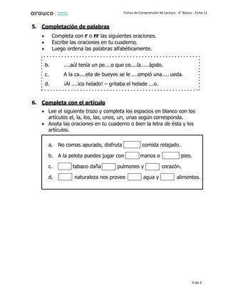 5 de 5
Fichas de Comprensión de Lectura - 4° Básico - Ficha 11
5. Completación de palabras
• Completa con r o rr las siguientes oraciones.
• Escribe las oraciones en tu cuaderno.
• Luego ordena las palabras alfabéticamente.
6. Completa con el artículo
• Lee el siguiente trozo y completa los espacios en blanco con los
artículos el, la, los, las, unos, un, unas según corresponda.
• Anota las oraciones en tu cuaderno o bien la letra de ésta y los
artículos.
b.
c.
d.
....aúl tenía un pe....o que co....ía.....ápido.
A la ca....eta de bueyes se le ....ompió una.... ueda.
¡Al ....ico helado! – gritaba el helade ...o.
a.
b.
c.
d.
No comas apurado, disfruta
A la pelota puedes jugar con
comida relajado.
manos o pies.
tabaco daña pulmones y
naturaleza nos provee agua y
corazón.
alimentos.
 