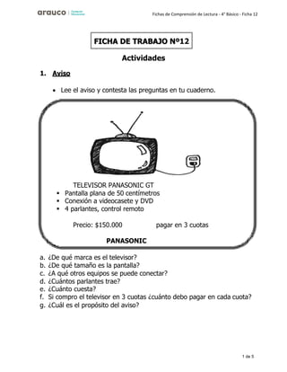 1 de 5
Fichas de Comprensión de Lectura - 4° Básico - Ficha 12
1. Aviso
Actividades
• Lee el aviso y contesta las preguntas en tu cuaderno.
a. ¿De qué marca es el televisor?
b. ¿De qué tamaño es la pantalla?
c. ¿A qué otros equipos se puede conectar?
d. ¿Cuántos parlantes trae?
e. ¿Cuánto cuesta?
f. Si compro el televisor en 3 cuotas ¿cuánto debo pagar en cada cuota?
g. ¿Cuál es el propósito del aviso?
FICHA DE TRABAJO Nº12
TELEVISOR PANASONIC GT
▪ Pantalla plana de 50 centímetros
▪ Conexión a videocasete y DVD
▪ 4 parlantes, control remoto
Precio: $150.000 pagar en 3 cuotas
PANASONIC
 