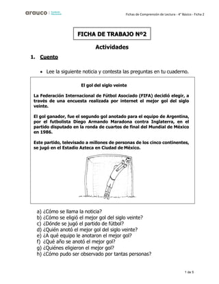 1 de 5
Fichas de Comprensión de Lectura - 4° Básico - Ficha 2
1. Cuento
Actividades
• Lee la siguiente noticia y contesta las preguntas en tu cuaderno.
a) ¿Cómo se llama la noticia?
b) ¿Cómo se eligió el mejor gol del siglo veinte?
c) ¿Dónde se jugó el partido de fútbol?
d) ¿Quién anotó el mejor gol del siglo veinte?
e) ¿A qué equipo le anotaron el mejor gol?
f) ¿Qué año se anotó el mejor gol?
g) ¿Quiénes eligieron el mejor gol?
h) ¿Cómo pudo ser observado por tantas personas?
FICHA DE TRABAJO Nº2
El gol del siglo veinte
La Federación Internacional de Fútbol Asociado (FIFA) decidió elegir, a
través de una encuesta realizada por internet el mejor gol del siglo
veinte.
El gol ganador, fue el segundo gol anotado para el equipo de Argentina,
por el futbolista Diego Armando Maradona contra Inglaterra, en el
partido disputado en la ronda de cuartos de final del Mundial de México
en 1986.
Este partido, televisado a millones de personas de los cinco continentes,
se jugó en el Estadio Azteca en Ciudad de México.
 