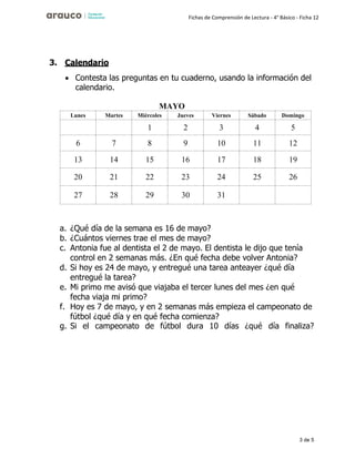 3 de 5
Fichas de Comprensión de Lectura - 4° Básico - Ficha 12
3. Calendario
• Contesta las preguntas en tu cuaderno, usando la información del
calendario.
MAYO
Lunes Martes Miércoles Jueves Viernes Sábado Domingo
1 2 3 4 5
6 7 8 9 10 11 12
13 14 15 16 17 18 19
20 21 22 23 24 25 26
27 28 29 30 31
a. ¿Qué día de la semana es 16 de mayo?
b. ¿Cuántos viernes trae el mes de mayo?
c. Antonia fue al dentista el 2 de mayo. El dentista le dijo que tenía
control en 2 semanas más. ¿En qué fecha debe volver Antonia?
d. Si hoy es 24 de mayo, y entregué una tarea anteayer ¿qué día
entregué la tarea?
e. Mi primo me avisó que viajaba el tercer lunes del mes ¿en qué
fecha viaja mi primo?
f. Hoy es 7 de mayo, y en 2 semanas más empieza el campeonato de
fútbol ¿qué día y en qué fecha comienza?
g. Si el campeonato de fútbol dura 10 días ¿qué día finaliza?
 