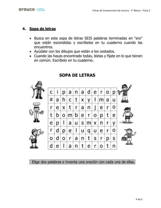 4 de 5
Fichas de Comprensión de Lectura - 4° Básico - Ficha 2
4. Sopa de letras
• Busca en esta sopa de letras SEIS palabras terminadas en “ero”
que están escondidas y escríbelas en tu cuaderno cuando las
encuentres.
• Ayúdate con los dibujos que están a los costados.
• Cuando las hayas encontrado todas, léelas y fíjate en lo que tienen
en común. Escríbelo en tu cuaderno.
SOPA DE LETRAS
c i p a n a d e r o p
a a h c t x y l m a u
r e x t r a n j e r o
t b o m b e r o p t e
e p l a u s m x n r y
r d p e l u q u e r o
o d o r a n t s r p s
d e l a n t e r o t n
Elige dos palabras e inventa una oración con cada una de ellas.
 