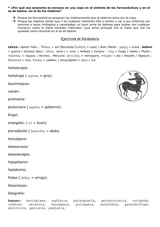 * ¿Por qué esa serpiente se enrosca en una copa en el símbolo de los farmacéuticos y en el
as de bastos -en el de los médicos?

      Porque los farmacéuticos preparan los medicamentos que el enfermo toma con la copa.
      Porque los médicos tenían que ir en cualquier momento (día o noche) a ver a sus enfermos por
      caminos a veces inhóspitos y necesitaban un buen arma de defensa para acabar con cualquier
      monstruo como lo hacía Heracles (Hércules) cuya arma principal era la maza que nos ha
      quedado como recuerdo en el as de bastos.

                                       Ejercicios de Vocabulario

Léxico : Apolo/ Febo :           = sol (Recuerda            = luna) | Ares /Marte :      = lucha , bellum
= guerra | Dioniso/ Baco :          (eno-) = vino; | Hefesto / Vulcano :        = fuego | Hades / Plutón :
           = riqueza | Hermes , Mercurio:                = mensajero;          = ala | Posidón / Neptuno :
           = mar;          = caballo; | Zeus/Júpiter->       = luz

helioterapia:

heliotropo (             = giro):

tauromaquia:

volcán:

pirómanía:

plutocracia (            = gobierno):

Ángel:

evangelio: (        = buen)

pterodáctilo (               = dedo)

helicóptero:

talasocracia:

talasoterapia:

hipopótamo:

hipódromo:

Felipe (         = amigo):

fotosíntesis:

fotografía:

Repaso: neologismo, ególatra, paleografía,                              gerontocracia, octópodo,
venéreo,   selenita,  monogamia, poligamia,                             xenofobia,  paleontólogo,
neolítico, geriatra, pediatra.
 