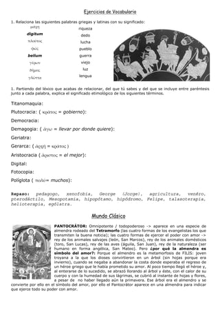 Ejercicios de Vocabulario

1. Relaciona las siguientes palabras griegas y latinas con su significado:
                                     riqueza
        digitum                       dedo
                                      lucha
                                     pueblo
           bellum                    guerra
                                      viejo
                                       luz
                                     lengua


1. Partiendo del léxico que acabas de relacionar, del que tú sabes y del que se incluye entre paréntesis
junto a cada palabra, explica el significado etimológico de los siguientes términos.

Titanomaquia:
Plutocracia: (           = gobierno):
Democracia:
Demagogia: (            = llevar por donde quiere):
Geriatra:
Gerarca: (          =

Aristocracia (            = el mejor):
Digital:
Fotocopia:
Políglota (         = muchos):


Repaso: pedagogo, xenofobia, George (Jorge), agricultura, venéro,
pterodáctilo, Mesopotamia, hipopótamo, hipódromo, Felipe, talasoterapia,
helioterapia, ególatra.

                                              Mundo Clásico
                        PANTOCRÁTOR: Omnipotente / todopoderoso -> aparece en una especie de
                        almendra rodeado del Tetramorfo (las cuatro formas de los evangelistas los que
                        transmiten la buena noticia); las cuatro formas de ejercer el poder con amor ->
                        rey de los animales salvajes (león, San Marcos), rey de los animales domésticos
                        (toro, San Lucas), rey de las aves (águila, San Juan), rey de la naturaleza (ser
                        humano en forma angélica, San Mateo). Pero ¿por qué la almendra es
                        símbolo del amor?: Porque el almendro es la metamorfosis de FILIS: joven
                        troyana a la que los dioses convirtieron en un árbol (sin hojas porque era
                        invierno), cuando se negaba a abandonar la costa donde esperaba el regreso de
                        un héroe griego que le había prometido su amor. Al poco tiempo llegó el héroe y,
                        al enterarse de lo sucedido, se abrazó llorando al árbol y éste, con el calor de su
                        cuerpo y con la humedad de sus lágrimas, se cubrió al instante de hojas y flores,
                        a pesar de no haber llegado aún la primavera. Ese árbol era el almendro y se
convierte por ello en el símbolo del amor, por ello el Pantocrátor aparece en una almendra para indicar
que ejerce todo su poder con amor.
 