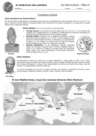 e-Rasmus reloaded                                            CULTURA CLÁSICA - TEMA VI
               Nombre__________________________________________ Curso:______ Fecha:________


                                            El MUNDO CLÁSICO
¿Qué entendemos por Mundo Clásico?
Por Mundo Clásico entendemos la civilización que surgió en el Mediterráneo entre los siglos VIII a.C y el V d.C. en
torno a Grecia y Roma (Italia). El Mundo Clásico es el embrión de la cultura occidental y su desarrollo se puede
esbozar de la siguiente manera:

                        ÉPOCA GRIEGA: A su vez se divide en varios períodos.
                         •   Periodo Arcaico. Se produce entre los siglos VIII a.C y el VI a. C. Los hechos más
                             notables son la elaboración de un alfabeto, la celebración de la primera olimpíada y la
                             colonización del Mediterráneo por los marineros griegos.
                         •   Periodo Clásico. Coincide con la hegemonía política y cultural
                             de Atenas entre los siglos V a.C y IV a.C. Lo más notable de esta
                             época es el florecimiento del arte , la literatura y el pensamiento.
                             El siglo V a.C en Atenas se conoce como el Siglo de Pericles,
                             político ateniense que llevó a su ciudad a lo más alto.
                         •   Periodo Helenístico. El rey Macedonio (griego) Alejandro
                             Magno (El Grande) conquistó todo el Oriente, llegando hasta la
                             India. A su muerte su imperio se dividió entre sus generales,
                             dando lugar a los reinos helenísticos. Este Período transcurre
                             entre los siglos III a.C y I a.C.
    Pericles                                                                                       Alejandro Magno

                ÉPOCA ROMANA:

                La dominación romana se funde con la época helenística y llega hasta el siglo V d.C. Dicha
                dominación recibe el nombre de Imperio Romano. Roma recogió el legado griego y sentó las bases
                de la Cultura Occidental. La figura más representativa de Roma fue el gran Julio César, que dio
                nombre a lo emperadores romanos (césares).

                La Cultura occidental se crea con el imperio romano, que asimiló y transmitió el enorme acervo
                cultural griego: Alejandro miraba a Oriente; César, empero, forjó Occidente.


 Julio César

         El mar Mediterráneo, al que los romanos llamaron Mare Nostrum




                                                      MAR                                    MAR NEGRO
                                                      ADRIÁTICO


                             Córcega          ITALIA
IBERIA /
   HISPANIA
                           Cerdeña      MAR TIRRENO                       MAR
                   Baleares                                   MAR          EGEO
                                                             JÓNICO
                                                                      GRECIA
                                            Sicilia

                                                                                          Chipre
                                                                           Creta
 