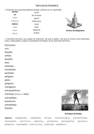 Ejercicios de Vocabulario

1. Relaciona las siguientes palabras griegas y latinas con su significado:
         femina
                                      varón
           vir
                                   ser humano
                                     guerra
                                   matrimonio
           bellum                     mujer
                                      veloz
                                    sabiduría                                 El faro de Alejandría
           γλ                        lengua


1. Partiendo del léxico que acabas de relacionar, del que tú sabes y del que se incluye entre paréntesis
junto a cada palabra, explica el significado etimológico de los siguientes términos.

Feminismo:
viril:
filosofía:
sofista:
teosofía:
ateo:
politeísta:
monoteísta:
panteísta:
políglota:
glotis:
polígamo:
monógamo:
antropocéntrico:
licántropo (         = lobo):
antropófago:
teocéntrico:
antropólogo:
filosofía:

                                                                             El Coloso de Rodas

Repaso:         hipopótamo,      hipódromo,        Felipe,      talasoterapia,        paleontólogo,
neologismo,         neolítico,        ególatra,       políglota,         paleografía,      geriatra,
pedestre, cuadrúpedo, puericultor, podólogo, podómetro.
 