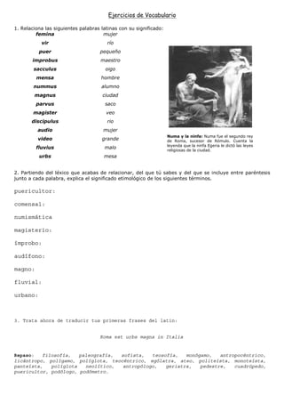 Ejercicios de Vocabulario

1. Relaciona las siguientes palabras latinas con su significado:
         femina                       mujer
           vir                         río
          puer                      pequeño
       improbus                      maestro
        sacculus                       oigo
         mensa                       hombre
        nummus                       alumno
        magnus                       ciudad
         parvus                       saco
        magister                       veo
       discipulus                      rio
          audio                       mujer
                                                                   Numa y la ninfa: Numa fue el segundo rey
          video                      grande                        de Roma, sucesor de Rómulo. Cuenta la
                                                                   leyenda que la ninfa Egeria le dictó las leyes
         fluvius                      malo
                                                                   religiosas de la ciudad.
          urbs                        mesa


2. Partiendo del léxico que acabas de relacionar, del que tú sabes y del que se incluye entre paréntesis
junto a cada palabra, explica el significado etimológico de los siguientes términos.

puericultor:

comensal:

numismática

magisterio:

ímprobo:

audífono:

magno:

fluvial:

urbano:



3. Trata ahora de traducir tus primeras frases del latin:


                                    Roma est urbs magna in Italia


Repaso:   filosofía,   paleografía, sofista,   teosofía,   monógamo,   antropocéntrico,
licántropo, polígamo, políglota, teocéntrico, ególatra, ateo, politeísta, monoteísta,
panteísta,   políglota   neolítico,  antropólogo,   geriatra,   pedestre,   cuadrúpedo,
puericultor, podólogo, podómetro.
 