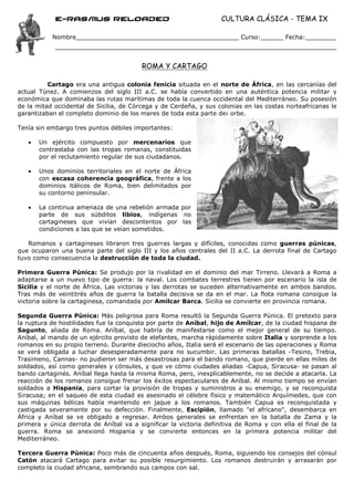 e-Rasmus reloaded                                      CULTURA CLÁSICA - TEMA IX

           Nombre___________________________________________ Curso:______ Fecha:________



                                         ROMA Y CARTAGO

          Cartago era una antigua colonia fenicia situada en el norte de África, en las cercanías del
actual Túnez. A comienzos del siglo III a.C. se había convertido en una auténtica potencia militar y
económica que dominaba las rutas marítimas de toda la cuenca occidental del Mediterráneo. Su posesión
de la mitad occidental de Sicilia, de Córcega y de Cerdeña, y sus colonias en las costas norteafricanas le
garantizaban el completo dominio de los mares de toda esta parte de¡ orbe.

Tenía sin embargo tres puntos débiles importantes:

   •   Un ejército compuesto por mercenarios que
       contrastaba con las tropas romanas, constituidas
       por el reclutamiento regular de sus ciudadanos.

   •   Unos dominios territoriales en el norte de África
       con escasa coherencia geográfica, frente a los
       dominios itálicos de Roma, bien delimitados por
       su contorno peninsular.

   •   La continua amenaza de una rebelión armada por
       parte de sus súbditos libios, indígenas no
       cartagineses que vivían descontentos por las
       condiciones a las que se veían sometidos.

   Romanos y cartagineses libraron tres guerras largas y difíciles, conocidas como guerras púnicas,
que ocuparon una buena parte del siglo III y los años centrales del II a.C. La derrota final de Cartago
tuvo como consecuencia la destrucción de toda la ciudad.

Primera Guerra Púnica: Se produjo por la rivalidad en el dominio del mar Tirreno. Llevará a Roma a
adaptarse a un nuevo tipo de guerra: la naval. Los combates terrestres tienen por escenario la isla de
Sicilia y el norte de África. Las victorias y las derrotas se suceden alternativamente en ambos bandos.
Tras más de veintitrés años de guerra la batalla decisiva se da en el mar. La flota romana consigue la
victoria sobre la cartaginesa, comandada por Amilcar Barca. Sicilia se convierte en provincia romana.

Segunda Guerra Púnica: Más peligrosa para Roma resultó la Segunda Guerra Púnica. El pretexto para
la ruptura de hostilidades fue la conquista por parte de Aníbal, hijo de Amílcar, de la ciudad hispana de
Sagunto, aliada de Roma. Aníbal, que habría de manifestarse como el mejor general de su tiempo.
Aníbal, al mando de un ejército provisto de elefantes, marcha rápidamente sobre Italia y sorprende a los
romanos en su propio terreno. Durante dieciocho años, Italia será el escenario de las operaciones y Roma
se verá obligada a luchar desesperadamente para no sucumbir. Las primeras batallas -Tesino, Trebia,
Trasimeno, Cannas- no pudieron ser más desastrosas para el bando romano, que pierde en ellas miles de
soldados, así como generales y cónsules, y que ve cómo ciudades aliadas -Capua, Siracusa- se pasan al
bando cartaginés. Aníbal llega hasta la misma Roma, pero, inexplicablemente, no se decide a atacarla. La
reacción de los romanos consigue frenar los éxitos espectaculares de Aníbal. Al mismo tiempo se envían
soldados a Hispania, para cortar la provisión de tropas y suministros a su enemigo, y se reconquista
Siracusa; en el saqueo de esta ciudad es asesinado el célebre físico y matemático Arquímedes, que con
sus máquinas bélicas había mantenido en jaque a los romanos. También Capua es reconquistada y
castigada severamente por su defección. Finalmente, Escipión, llamado "el africano", desembarca en
África y Aníbal se ve obligado a regresar. Ambos generales se enfrentan en la batalla de Zama y la
primera y única derrota de Aníbal va a significar la victoria definitiva de Roma y con ella el final de la
guerra. Roma se anexionó Hispania y se convierte entonces en la primera potencia militar del
Mediterráneo.

Tercera Guerra Púnica: Poco más de cincuenta años después, Roma, siguiendo los consejos del cónsul
Catón atacará Cartago para evitar su posible resurgimiento. Los romanos destruirán y arrasarán por
completo la ciudad africana, sembrando sus campos con sal.
 