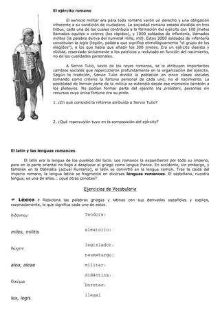 El ejército romano

                               El servicio militar era para todo romano varón un derecho y una obligación
                      inherente a su condición de ciudadano. La sociedad romana estaba dividida en tres
                      tribus, cada una de las cuales contribuía a la formación del ejército con 100 jinetes
                      llamados equites o celeres (los rápidos), y 1000 soldados de infantería, llamados
                      milites (la palabra deriva del numeral mille, mil). Estos 3000 soldados de infantería
                      constituían la legio (legión, palabra que significa etimológicamente "el grupo de los
                      elegidos"), a los que había que añadir los 300 jinetes. Era un ejército clasista y
                      elitista, reservado únicamente a los patricios y reclutado en función del nacimiento,
                      no de las cualidades personales.

                              A Servio Tulio, sexto de los reyes romanos, se le atribuyen importantes
                      cambios sociales que repercutieron profundamente en la organización del ejército.
                      Según la tradición, Servio Tulio dividió la población en cinco clases sociales
                      tomando como criterio la fortuna personal de cada uno, no el nacimiento. La
                      posiblidad de formar parte de la milicia se extendió desde ese momento también a
                      los plebeyos. No podían formar parte del ejército los proletarii, personas sin
                      recursos cuya única fortuna era su prole.

                      1. ¿En qué consistió la reforma atribuida a Servio Tulio?




                      2. ¿Qué repercusión tuvo en la composición del ejército?




El latín y las lenguas romances

       El latín era la lengua de los pueblos del lacio. Los romanos la expandieron por todo su imperio,
pero en la parte oriental no llegó a desplazar al griego como lengua franca. En occidente, sin embargo, y
también en la Dalmatia (actual Rumanía), el latín se convirtió en la lengua común. Tras la caída del
imperio romano, la lengua latina se fragmentó en diversas lenguas romances. El castellano, nuestra
lengua, es una de ellas... ¿qué otras conoces?

                                      Ejercicios de Vocabulario

    Léxico : Relaciona las palabras griegas y latinas con sus derivados españoles y explica,
razonadamente, lo que significa cada uno de estos.

                                       Teodora:


                                       aleatorio:
miles, militis

                                       legislador:

                                       taumaturgo:

alea, aleae                            militar:

                                       didáctica:

                                       Doroteo:

                                       ilegal
lex, legis
 