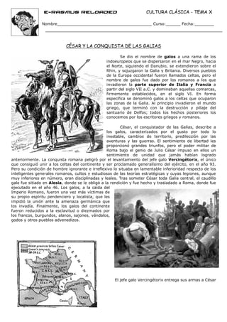 e-Rasmus reloaded                                    CULTURA CLÁSICA - TEMA X

               Nombre_______________________________________ Curso:______ Fecha:________




                            CÉSAR Y LA CONQUISTA DE LAS GALIAS

                                                        Se dio el nombre de galos a una rama de los
                                                indoeuropeos que se dispersaron en el mar Negro, hacia
                                                el Norte, siguiendo el Danubio, se extendieron sobre el
                                                Rhin, y sojuzgaron la Galia y Britania. Diversos pueblos
                                                de la Europa occidental fueron llamados celtas, pero el
                                                nombre de galos fue dado por los romanos a los que
                                                invadieron la parte superior de Italia y Francia a
                                                partir del siglo VII a.C. y dominaban aquellas comarcas,
                                                firmemente establecidos, en el siglo VI. En forma
                                                específica se denominó galos a los celtas que ocuparon
                                                las zonas de la Galia. Al principio invadieron el mundo
                                                griego, que terminó con la destrucción y pillaje del
                                                santuario de Delfos; todos los hechos posteriores los
                                                conocemos por los escritores griegos y romanos.

                                                         César, el conquistador de las Galias, describe a
                                                  los galos, caracterizados por el gusto por todo lo
                                                  inestable, cambios de territorio, predilección por las
                                                  aventuras y las guerras. El sentimiento de libertad les
                                                  proporcionó grandes triunfos, pero el poder militar de
                                                  Roma bajo el genio de Julio César impuso en ellos un
                                                  sentimiento de unidad que jamás habían logrado
anteriormente. La conquista romana peligró por el levantamiento del jefe galo Vercingétorix, el único
que consiguió unir a los celtas del continente y ser proclamado generalísimo del ejército, en el año 93.
Pero su condición de hombre ignorante e irreflexivo lo situaba en lamentable inferioridad respecto de los
inteligentes generales romanos, cultos y estudiosos de las teorías estratégicas y cuyas legiones, aunque
muy inferiores en número, eran disciplinadas y leales. Tras someter César toda Galia central, el caudillo
galo fue sitiado en Alesia, donde se le obligó a la rendición y fue hecho y trasladado a Roma, donde fue
ejecutado en el año 46. Los galos, a la caída del
Imperio Romano, fueron una vez más víctimas de
su propio espíritu pendenciero y localista, que les
impidió la unión ante la amenaza germánica que
los invadía. Finalmente, los galos del continente
fueron reducidos a la esclavitud o diezmados por
los francos, burgundos, alanos, sajones, vándalos,
godos y otros pueblos advenedizos.




                                                     El jefe galo Vercingétorix entrega sus armas a César
 
