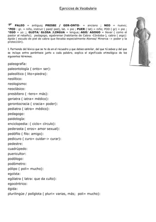 Ejercicios de Vocabulario




     PALEO = antiguo; PRESBI / GER-ONTO- = anciano ; NEO = nuevo;
*PED : gr. = niño, instruir ( paid/ ped), lat. = pie ; PUER ( lat) = niño; POD ( gr) = pie ;
*EGO = yo ;; GLOTA/ GLOSA /LINGUA = lengua;-AGO/ AGOGO = llevar ( como el
pastor al rebaño); pedagogo, egabrense (habitante de Cabra -Córdoba-), cabra ( aigo):
égida ( escudo de piel de cabra que llevaba especialmente Atenea/ Minerva -> poder y la
protección).

1. Partiendo del léxico que se te da en el recuadro y que debes asimilar, del que tú sabes y del que
se incluye entre paréntesis junto a cada palabra, explica el significado etimológico de los
siguientes términos.

paleografía:
paleontología ( onto= ser):
paleolítico ( lito=piedra):
neolítico:
neologismo:
neoclásico:
presbítero ( -tero= más):
geriatra ( iatra= médico):
gerontocracia ( cracia= poder):
pediatra ( iatra= médico):
pedagogo:
paidología:
enciclopedia: ( ciclo= círculo):
pederasta ( eros= amor sexual):
pedófilo ( filo: amigo):
pedicuro ( curo= cuidar-> curar):
pedestre:
cuadrúpedo:
puericultor:
podólogo:
podómetro:
pólipo ( poli= mucho):
egoísta:
ególatra ( latra: que da culto):
egocéntrico:
égida:
plurilingüe / políglota ( pluri= varias, más; poli= mucho):
 