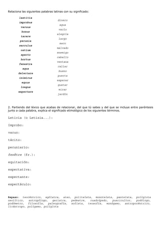Relaciona las siguientes palabras latinas con su significado:

        laetitia
                                     dinero
        improbus
                                      agua
         vacuus
                                      vacío
          bonus
                                    alegría
         tacere
                                      largo
         pecunia
                                      saco
        sacculus
                                    malvado
         ostium
                                    enemigo
         specto
                                    caballo
         hortus
                                    ventana
        fenestra
                                     callar
          aqua
                                      bueno
       delectare
                                     puerta
        inimicus
                                    esperar
          equus
                                     gustar
         longus
                                      mirar
       expectare
                                     jardín



2. Partiendo del léxico que acabas de relacionar, del que tú sabes y del que se incluye entre paréntesis
junto a cada palabra, explica el significado etimológico de los siguientes términos.

Leticia (o Letizia...):

ímprobo:

vacuo:

tácito:

pecuniario:

fenêtre (fr.):

equitación:

expectativa:

expectante:

espectáculo:


Repaso: teocéntrico, ególatra, ateo, politeísta, monoteísta, panteísta, políglota
neolítico,   antropólogo,  geriatra, pedestre, cuadrúpedo, puericultor, podólogo,
podómetro, filosofía, paleografía, sofista, teosofía, monógamo, antropocéntrico,
licántropo, polígamo, políglota
 