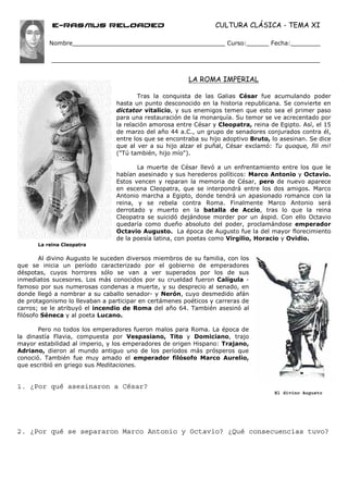 e-Rasmus reloaded                                     CULTURA CLÁSICA - TEMA XI

          Nombre_________________________________________ Curso:______ Fecha:________




                                                        LA ROMA IMPERIAL

                                        Tras la conquista de las Galias César fue acumulando poder
                                hasta un punto desconocido en la historia republicana. Se convierte en
                                dictator vitalicio, y sus enemigos temen que esto sea el primer paso
                                para una restauración de la monarquía. Su temor se ve acrecentado por
                                la relación amorosa entre César y Cleopatra, reina de Egipto. Así, el 15
                                de marzo del año 44 a.C., un grupo de senadores conjurados contra él,
                                entre los que se encontraba su hijo adoptivo Bruto, lo asesinan. Se dice
                                que al ver a su hijo alzar el puñal, César exclamó: Tu quoque, fili mi!
                                ("Tú también, hijo mío").

                                       La muerte de César llevó a un enfrentamiento entre los que le
                                habían asesinado y sus herederos políticos: Marco Antonio y Octavio.
                                Estos vencen y reparan la memoria de César, pero de nuevo aparece
                                en escena Cleopatra, que se interpondrá entre los dos amigos. Marco
                                Antonio marcha a Egipto, donde tendrá un apasionado romance con la
                                reina, y se rebela contra Roma. Finalmente Marco Antonio será
                                derrotado y muerto en la batalla de Accio, tras lo que la reina
                                Cleopatra se suicidó dejándose morder por un áspid. Con ello Octavio
                                quedaría como dueño absoluto del poder, proclamándose emperador
                                Octavio Augusto. La época de Augusto fue la del mayor florecimiento
                                de la poesía latina, con poetas como Virgilio, Horacio y Ovidio.
      La reina Cleopatra

        Al divino Augusto le suceden diversos miembros de su familia, con los
que se inicia un período caracterizado por el gobierno de emperadores
déspotas, cuyos horrores sólo se van a ver superados por los de sus
inmediatos sucesores. Los más conocidos por su crueldad fueron Calígula -
famoso por sus numerosas condenas a muerte, y su desprecio al senado, en
donde llegó a nombrar a su caballo senador- y Nerón, cuyo desmedido afán
de protagonismo lo llevaban a participar en certámenes poéticos y carreras de
carros; se le atribuyó el incendio de Roma del año 64. También asesinó al
filósofo Séneca y al poeta Lucano.

       Pero no todos los emperadores fueron malos para Roma. La época de
la dinastía Flavia, compuesta por Vespasiano, Tito y Domiciano, trajo
mayor estabilidad al imperio, y los emperadores de origen Hispano: Trajano,
Adriano, dieron al mundo antiguo uno de los períodos más prósperos que
conoció. También fue muy amado el emperador filósofo Marco Aurelio,
que escribió en griego sus Meditaciones.


1. ¿Por qué asesinaron a César?
                                                                                     El divino Augusto




2. ¿Por qué se separaron Marco Antonio y Octavio? ¿Qué consecuencias tuvo?
 