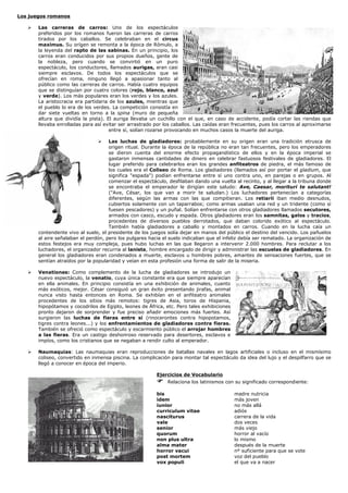 Los juegos romanos

       Las carreras de carros: Uno de los espectáculos
       preferidos por los romanos fueron las carreras de carros
       tirados por los caballos. Se celebraban en el circus
       maximus. Su orígen se remonta a la época de Rómulo, a
       la leyenda del rapto de las sabinas. En un principio, los
       carros eran conducidos por sus propios dueños, gente de
       la nobleza, pero cuando se convirtió en un puro
       espectáculo, los conductores, llamados aurigas, eran casi
       siempre esclavos. De todos los espectáculos que se
       ofrecían en roma, ninguno llegó a apasionar tanto al
       público como las carreras de carros. Había cuatro equipos
       que se distinguían por cuatro colores (rojo, blanco, azul
       y verde). Los más populares eran los verdes y los azules.
       La aristocracia era partidaria de los azules, mientras que
       el pueblo lo era de los verdes. La competición consistía en
       dar siete vueltas en torno a la spina (muro de pequeña
       altura que dividía la pista). El auriga llevaba un cuchillo con el que, en caso de accidente, podía cortar las riendas que
       llevaba enrolladas para así evitar ser arrastrado por los caballos. Las caídas eran frecuentes, pues los carros al aproximarse
                                      entre sí, solían rozarse provocando en muchos casos la muerte del auriga.

                                     Las luchas de gladiadores: probablemente en su origen eran una tradición etrusca de
                                     origen ritual. Durante la época de la república no eran tan frecuentes, pero los emperadores
                                     se dieron cuenta del enorme efecto propagandístico de ellos y en la época imperial se
                                     gastaron inmensas cantidades de dinero en celebrar fastuosos festivales de gladiadores. El
                                     lugar preferido para celebrarlos eran los grandes anfiteatros de piedra, el más famoso de
                                     los cuales era el Coliseo de Roma. Los gladiadores (llamados así por portar el gladium, que
                                     significa "espada") podían enfrentarse entre sí uno contra uno, en parejas o en grupos. Al
                                     comenzar el espectáculo, desfilaban dando una vuelta al recinto, y al llegar a la tribuna donde
                                     se encontraba el emperador le dirigían este saludo: Ave, Caesar, morituri te salutant!
                                     ("Ave, César, los que van a morir te saludan.) Los luchadores pertenecían a categorías
                                     diferentes, según las armas con las que compitieran. Los retiarii iban medio desnudos,
                                     cubiertos solamente con un taparrabos; como armas usaban una red y un tridente (como si
                                     fuesen pescadores) y un puñal. Solían enfrentarse con otros gladiadores llamados secutores,
                                     armados con casco, escudo y espada. Otros gladiadores eran los samnitas, galos y tracios,
                                     procedentes de diversos pueblos derrotados, que daban colorido exótico al espectáculo.
                                     También había gladiadores a caballo y montados en carros. Cuando en la lucha caía un
       contendente vivo al suelo, el presidente de los juegos solía dejar en manos del público el destino del vencido. Los pañuelos
       al aire señalaban el perdón, pero los pulgares hacia el suelo indicaban que el infeliz debía ser rematado. La organización de
       estos festejos era muy compleja, pues hubo luchas en las que llegaron a intervenir 2.000 hombres. Para reclutar a los
       luchadores, el organizador recurria al lanista, hombre encargado de dirigir y administrar las escuelas de gladiadores. En
       general los gladiadores eran condenados a muerte, esclavos u hombres pobres, amantes de sensaciones fuertes, que se
       sentían atraídos por la popularidad y veían en esta profesión una forma de salir de la miseria.

       Venationes: Como complemento de la lucha de gladiadores se introdujo un
       nuevo espectáculo, la venatio, cuya única constante era que siempre aparecían
       en ella animales. En principio consistía en una exhibición de animales, cuanto
       más exóticos, mejor. César consiguió un gran éxito presentando jirafas, animal
       nunca visto hasta entonces en Roma. Se exhibían en el anfiteatro animales
       procedentes de los sitios más remotos: tigres de Asia, toros de Hispania,
       hipopótamos y cocodrilos de Egipto, leones de África, etc. Pero tales exhibiciones
       pronto dejaron de sorprender y fue preciso añadir emociones más fuertes. Así
       surgieron las luchas de fieras entre sí (rinocerontes contra hipopotamos,
       tigres contra leones...) y los enfrentamientos de gladiadores contra fieras.
       También se ofreció como espectáculo y escarmiento público el arrojar hombres
       a las fieras. Era un castigo deshonroso reservado para desertores, esclavos e
       impíos, como los cristianos que se negaban a rendir culto al emperador.

       Naumaquias: Las naumaquias eran reproducciones de batallas navales en lagos artificiales o incluso en el mismísimo
       coliseo, convertido en inmensa piscina. La complicación para montar tal espectáculo da idea del lujo y el despilfarro que se
       llegó a conocer en época del imperio.

                                                         Ejercicios de Vocabulario
                                                              Relaciona los latinismos con su significado correspondiente:

                                                         bis                                madre nutricia
                                                         idem                               más joven
                                                         iunior                             no más allá
                                                         curriculum vitae                   adiós
                                                         nasciturus                         carrera de la vida
                                                         vale                               dos veces
                                                         senior                             más viejo
                                                         quorum                             horror al vacío
                                                         non plus ultra                     lo mismo
                                                         alma mater                         después de la muerte
                                                         horror vacui                       nº suficiente para que se vote
                                                         post mortem                        voz del pueblo
                                                         vox populi                         el que va a nacer
 