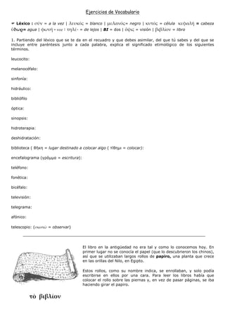 Ejercicios de Vocabulario

   Léxico :       = a la vez |         = blanco |              = negro |        = célula         = cabeza
       = agua |         Ÿ˜£        - = de lejos | BI = dos |       = visión |         = libro

1. Partiendo del léxico que se te da en el recuadro y que debes asimilar, del que tú sabes y del que se
incluye entre paréntesis junto a cada palabra, explica el significado etimológico de los siguientes
términos.

leucocito:

melanocéfalo:

sinfonía:

hidráulico:

bibliófilo

óptica:

sinopsis:

hidroterapia:

deshidratación:

biblioteca ( θήκη = lugar destinado a colocar algo ( τίθηµι = colocar):

encefalograma (γράµµα = escritura):

teléfono:

fonética:

bicéfalo:

televisión:

telegrama:

afónico:

telescopio: (       = observar)




                                      El libro en la antigüedad no era tal y como lo conocemos hoy. En
                                      primer lugar no se conocía el papel (que lo descubrieron los chinos),
                                      así que se utilizaban largos rollos de papiro, una planta que crece
                                      en las orillas del Nilo, en Egipto.

                                      Estos rollos, como su nombre indica, se enrollaban, y solo podía
                                      escribirse en ellos por una cara. Para leer los libros había que
                                      colocar el rollo sobre las piernas y, en vez de pasar páginas, se iba
                                      haciendo girar el papiro.
 