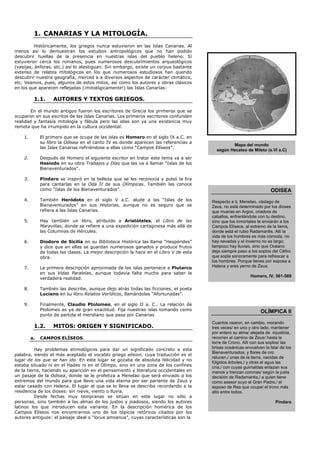 1. CANARIAS Y LA MITOLOGÍA.
          Históricamente, los griegos nunca estuvieron en las Islas Canarias. Al
menos así lo demuestran los estudios antropológicos que no han podido
descubrir huellas de la presencia en nuestras islas del pueblo heleno. Sí
estuvieron cerca los romanos, pues numerosos descubrimientos arqueológicos
(vasijas, ánforas, etc.) así lo atestiguan. Sin embargo, existe un corpus bastante
extenso de relatos mitológicos en los que numerosos estudiosos han querido
descubrir nuestra geografía, merced a a diversos aspectos de carácter climático,
etc. Veamos, pues, algunos de estos mitos, así como los autores y obras clásicos
en los que aparecen reflejadas (¡mitológicamente!) las Islas Canarias:

          1.1.      AUTORES Y TEXTOS GRIEGOS.

        En el mundo antiguo fueron los escritores de Grecia los primeros que se
ocuparon en sus escritos de las Islas Canarias. Los primeros escritores confunden
realidad y fantasía mitología y fábula pero las islas son ya una existencia muy
remota que ha irrumpido en la cultura occidental:

    1.        El primero que se ocupa de las islas es Homero en el siglo IX a.C. en
              su libro la Odisea en el canto IV es donde aparecen las referencias a
                                                                                                 Mapa del mundo
              las Islas Canarias refiriéndose a ellas como “Campos Elíseos”.
                                                                                          según Hecateo de Mileto (s.VI a.C)
    2.        Después de Homero el siguiente escritor en tratar este tema va a ser
              Hesiodo en su obra Trabajos y Días que las va a llamar “Islas de los
              Bienaventurados”.

    3.        Píndaro se inspiró en la belleza que se les reconocía y pulsó la lira
              para cantarlas en la Oda II de sus Olímpicas. También las conoce
              como “Islas de los Bienaventurados”.                                                                     ODISEA
    4.        También Heródoto en el siglo V a.C. alude a las “Islas de los             Respecto a ti, Menelao, vástago de
              Bienaventurados” en sus Historias, aunque no es seguro que se             Zeus, no está determinado por los dioses
              refiera a las Islas Canarias.                                             que mueras en Argos, criadora de
                                                                                        caballos, enfrentándote con tu destino,
    5.        Hay también un libro, atribuido a Aristóteles, el Libro de las            sino que los inmortales te enviarán a los
              Maravillas, donde se refiere a una expedición cartaginesa más allá de     Campos Elíseos, al extremo de la tierra,
              las Columnas de Hércules.                                                 donde está el rubio Radamantis. Allí la
                                                                                        vida de los hombres es más cómoda, no
    6.        Diodoro de Sicilia en su Biblioteca Histórica las llama “Hespérides”      hay nevadas y el invierno no es largo;
              y dice que en ellas se guardan numerosos ganados y produce frutos         tampoco hay lluvias, sino que Océano
              de todas las clases. La mejor descripción la hace en el Libro V de esta   deja siempre paso a los soplos del Céfiro
              obra.                                                                     que sopla sonoramente para refrescar a
                                                                                        los hombres. Porque tienes por esposa a
    7.        La primera descripción aproximada de las islas pertenece a Plutarco       Helena y eres yerno de Zeus.
              en sus Vidas Paralelas, aunque todavía falta mucho para saber la
                                                                                                            Homero, IV, 561-569
              verdadera realidad.

    8.        También las describe, aunque dejo atrás todas las ficciones, el poeta
              Luciano en su libro Relatos Verídicos, llamándolas “Afortunadas”.

    9.        Finalmente, Claudio Ptolomeo, en el siglo II a. C.. La relación de
              Ptolomeo es ya de gran exactitud. Fija nuestras islas tomando como                                 OLÍMPICA II
              punto de partida el meridiano que pasa por Canarias
                                                                                        Cuantos osaron, en cambio, morando
          1.2.      MITOS: ORIGEN Y SIGNIFICADO.                                        tres veces/ en uno y otro lado, mantener
                                                                                        por entero su alma/ alejada de injusticia,
         a.   CAMPOS ELÍSEOS.                                                           recorren el camino de Zeus/ hasta la
                                                                                        torre de Crono. Allí con sus soplos/ las
          Hay problemas etimológicos para dar un significado concreto a esta            brisas oceánicas envuelven la Isla/ de los
                                                                                        Bienaventurados; y flores de oro
palabra, siendo el más aceptado el vocablo griego elision, cuya traducción es el
                                                                                        relucen,/ unas de la tierra, nacidas de
lugar de los que se han ido. En este lugar se gozaba de absoluta felicidad y no
                                                                                        fúlgidos árboles,/ y otras el agua las
estaba situado ni en el Hades ni en el Olimpo, sino en una zona de los confines         cría,/ con cuyas guirnaldas enlazan sus
de la tierra, haciendo su aparición en el pensamiento y literatura occidentales en      manos y trenzan coronas/ según la justa
un pasaje de la Odisea, donde se le profetiza a Menelao que será enviado a los          decisión de Radamantis,/ a quien tiene
extremos del mundo para que lleve una vida eterna por ser pariente de Zeus y            como asesor suyo el Gran Padre,/ el
estar casado con Helena. El lugar al que se lo lleva se describe recordando a la        esposo de Rea que ocupa/ el trono más
residencia de los dioses: sin nieve, viento o lluvia.                                   alto entre todos.
          Desde fechas muy tempranas se sitúan en este lugar no sólo a
personas, sino también a las almas de los justos y piadosos, siendo los autores                                          Píndaro
latinos los que introducen esta variante. En la descripción homérica de los
Campos Elíseos nos encontrarnos uno de los tópicos retóricos citados por los
autores antiguos: el paisaje ideal o “locus amoenus”, cuyas características son la
 