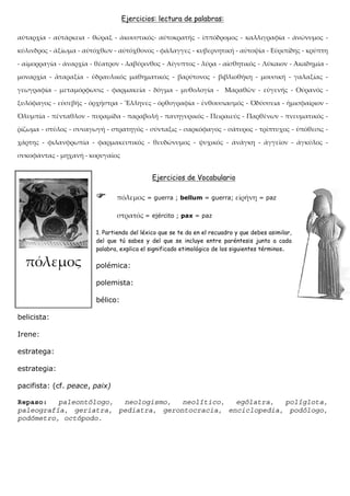 Ejercicios: lectura de palabras:




                                           Ejercicios de Vocabulario

                                          = guerra ; bellum = guerra;              = paz


                                         = ejército ; pax = paz

                       1. Partiendo del léxico que se te da en el recuadro y que debes asimilar,
                       del que tú sabes y del que se incluye entre paréntesis junto a cada
                       palabra, explica el significado etimológico de los siguientes términos.

                       polémica:

                       polemista:

                       bélico:

belicista:

Irene:

estratega:

estrategia:

pacifista: (cf. peace, paix)

Repaso:   paleontólogo, neologismo,   neolítico,  ególatra,  políglota,
paleografía, geriatra, pediatra, gerontocracia, enciclopedia, podólogo,
podómetro, octópodo.
 