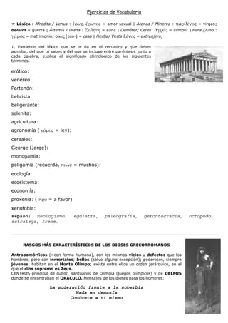 Ejercicios de Vocabulario

  Léxico : Afrodita / Venus :                  = amor sexual | Atenea / Minerva :             = virgen;
bellum = guerra | Ártemis / Diana :           = Luna | Deméter/ Ceres:          = campo; | Hera /Juno :
       = matrimonio; ο κος (eco-) = casa | Hestia/ Vesta        = extranjero;

1. Partiendo del léxico que se te da en el recuadro y que debes
asimilar, del que tú sabes y del que se incluye entre paréntesis junto a
cada palabra, explica el significado etimológico de los siguientes
términos.

erótico:
venéreo:
Partenón:
belicista:
beligerante:
selenita:
agricultura:
agronomía (           = ley):
cereales:
George (Jorge):
monogamia:
poligamia (recuerda,            = muchos):
ecología:
ecosistema:
economía:
proxenia: (        = a favor)
xenofobia:
Repaso: neologismo,             ególatra,       paleografía,        gerontocracia,       octópodo,
estratega, Irene.




      RASGOS MÁS CARACTERÍSTICOS DE LOS DIOSES GRECORROMANOS

Antropomórficos (=con forma humana), con los mismos vicios y defectos que los
hombres, pero son inmortales; bellos (salvo alguna excepción); poderosos, siempre
jóvenes; habitan en el Monte Olimpo; existe entre ellos un orden jerárquico, en el
que el dios supremo es Zeus.
CENTROS principal de culto: santuarios de Olimpia (juegos olímpicos) y de DELFOS
donde se encontraban el ORÁCULO. Mensajes de los dioses para los hombres:

                   La moderación frente a la soberbia
                             Nada en demasía
                           Conócete a ti mismo
 