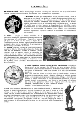 EL MUNDO CLÁSICO


RELATOS MÍTICOS : En los mitos griegos aparecen varias figuras fantásticas con las que se intentan
plasmar comportamientos humanos reprobables. Entre ellos están los siguientes :

                             1.- Ménades: mujeres que acompañaban al dios del vino (Dioniso / Baco ->
                             Bacantes) y , por tomar esa bebida en exceso, perdían su carácter de seres
                             racionales y se comportaban de modo salvaje, como lo demostraban con los
                             atributos que llevaban: serpientes como diademas, fieras en sus manos.
                             Durante sus rituales       se entregaban a los excesos del sexo y la bebida
                             (cf: orgía) para terminar cazando y despedazando un cabritillo a quien
                             devoraban crudo (cf.: chivo expiatorio). El término griego "Mainades " es de
                             la misma raíz que Mainake (-> Málaga),              locura ( cf.: melómano,
                             pirómano, manicomio) y           (-mancia) = adivinación (cf.: quiromancia,
                             necromancia).

2.- Ninfa : (             = novia): divinidad de la
naturaleza: joven muy hermosa que todos querrían que
fuera su novia (cf.: ninfómana, * Paraninfo = padrino
(el que va al lado de la novia)-> lugar de la
Universidad donde el profesor nuevo que se incorpora a
su claustro debe entrar acompañado de uno que ya es
del claustro y que le hace de padrino.
3.- Sátiros mitad ser humano y mitad macho cabrío,
seguidores del dios del vino. Simbolizan los efectos del
vino en los hombres: cuando el hombre (animal
racional) bebe en exceso, pierde su capacidad de
razonar y no es capaz de controlar sus instintos.
Especialmente se manifiesta ese descontrol es aquel en
que más se asemeja a los animales: el instinto sexual y
para los griegos el animal símbolo de desenfreno sexual
era el macho cabrío. (satiriasis: equivalente masculino
de ninfomanía).

                               4.-Cómo transmite Dioniso / Baco la vid a los hombres: Sube en un
                               barco para ir a una isla, pero los del barco son unos piratas y deciden
                               secuestrarlo y desviarse de ese destino. Al darse cuenta el dios, convierte
                               sus remos en serpientes y hace surgir una vid en el barco que empieza a
                               zozobrar.
                               Ante tales cosas los piratas se vuelven locos y cuando están a punto de
                               ahogarse, le piden perdón al dios y éste los convierte en delfines (amigos
                               de los hombres porque son piratas arrepentidos). Al llegar a tierra Dioniso
                               protege la planta para que no se seque metiéndola primero en un hueso
                               de ave, después en uno de león y por último en uno de asno (cf.: efectos
                               del vino en las personas: beben poco - ligeros como el ave-, beben
                               bastante - salvajes como el león-. beben en exceso-
                               tozudos / irracionales como el asno-).

5.- Pan (     = todo-> era una mezcla de todo : hombre y animal , y era tan feo que
a quien lo veía le daba pánico): dios de los pastores; de aspecto similar al de los
sátiros, pues como Grecia es un país muy pobre el animal que más abunda es la
cabra. Ese dios, que era horriblemente feo, se enamora de una bellísima ninfa llamada
Siringa y, como ella no le hace caso, intenta apoderarse de ella por la fuerza, pero la
ninfa pide ayuda a los dioses y ellos, teniendo compasión de ella, hacen que sufra una
metamorfosis y se convierta en una caña. Al ver esa caña que suena con el viento, la
corta en trozos de diferente tamaño, los pega con cera e inventa así la flauta de Pan o
siringa.
 