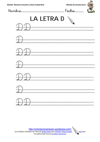 Maribel Martínez Camacho y Ginés Ciudad
Nombre…………………………
http://orientacionandujar.wordpress.com/
Los símbolos utilizados son obra de
los publica bajo licencia
LA LETRA
DD
D
DD
D
DD
D
DD
y Ginés Ciudad-Real Método de lectoescritura
………………………………… Fecha
http://orientacionandujar.wordpress.com/
Los símbolos utilizados son obra de Sergio Palao para CATEDU (http://catedu.es/arasaac/
los publica bajo licencia Creative Commons
LA LETRA D
D
D
D
D
Método de lectoescritura
……………………… Fecha…………
http://catedu.es/arasaac/) que
 