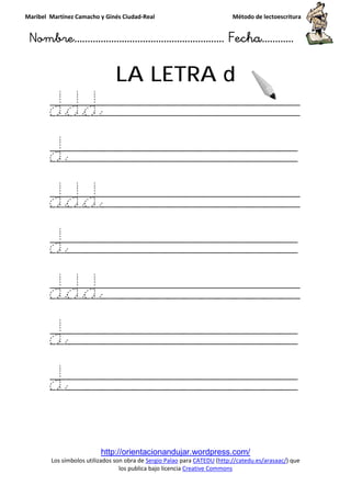 Maribel Martínez Camacho y Ginés Ciudad
Nombre…………………………
http://orientacionandujar.wordpress.com/
Los símbolos utilizados son obra de
los publica bajo licencia
LA LETRA
ddd
d
ddd
d
ddd
d
d
y Ginés Ciudad-Real Método de lectoescritura
………………………………… Fecha
http://orientacionandujar.wordpress.com/
Los símbolos utilizados son obra de Sergio Palao para CATEDU (http://catedu.es/arasaac/
los publica bajo licencia Creative Commons
LA LETRA d
Método de lectoescritura
……………………… Fecha…………
http://catedu.es/arasaac/) que
 
