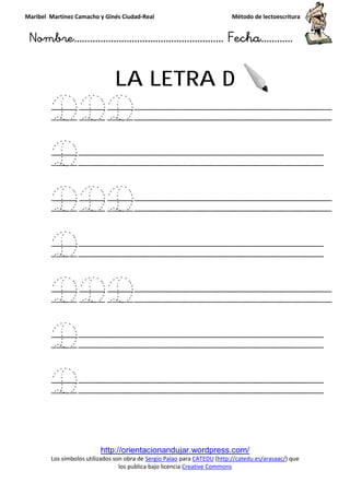 Maribel Martínez Camacho y Ginés Ciudad
Nombre…………………………
http://orientacionandujar.wordpress.com/
Los símbolos utilizados son obra de
los publica bajo licencia
LA LETRA
DDD
D
DDD
D
DDD
D
D
y Ginés Ciudad-Real Método de lectoescritura
………………………………… Fecha
http://orientacionandujar.wordpress.com/
Los símbolos utilizados son obra de Sergio Palao para CATEDU (http://catedu.es/arasaac/
los publica bajo licencia Creative Commons
LA LETRA D
DDD
DDD
DDD
Método de lectoescritura
……………………… Fecha…………
http://catedu.es/arasaac/) que
 