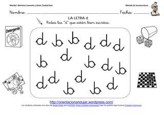 Maribel Martínez Camacho y Ginés Ciudad-Real
Nombre: ……………..………………………………………………………….
http://orientacionandujar.wordpress.com/
Los símbolos utilizados son obra de Sergio Palao
Rodea las
……………………………………………….………………… Fecha
http://orientacionandujar.wordpress.com/
Sergio Palao para CATEDU (http://catedu.es/arasaac/) que los publica bajo licencia
LA LETRA d
Rodea las “d” que están bien escritas.
Método de lectoescritura
………………… Fecha: ………………
) que los publica bajo licencia Creative Commons
 