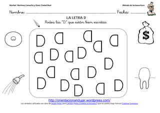 Maribel Martínez Camacho y Ginés Ciudad-Real
Nombre: ……………..………………………………………………………….
http://orientacionandujar.wordpress.com/
Los símbolos utilizados son obra de Sergio Palao
Rodea las
……………………………………………….………………… Fecha
http://orientacionandujar.wordpress.com/
Sergio Palao para CATEDU (http://catedu.es/arasaac/) que los publica bajo licencia
LA LETRA D
Rodea las “D” que están bien escritas.
Método de lectoescritura
………………… Fecha: ………………
) que los publica bajo licencia Creative Commons
 