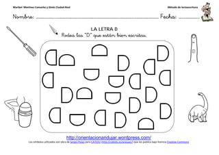 Maribel Martínez Camacho y Ginés Ciudad-Real
Nombre: ……………..………………………………………………………….
http://orientacionandujar.wordpress.com/
Los símbolos utilizados son obra de Sergio Palao
Rodea las
……………………………………………….………………… Fecha
http://orientacionandujar.wordpress.com/
Sergio Palao para CATEDU (http://catedu.es/arasaac/) que los publica bajo licencia
LA LETRA D
Rodea las “D” que están bien escritas.
Método de lectoescritura
………………… Fecha: ………………
) que los publica bajo licencia Creative Commons
 