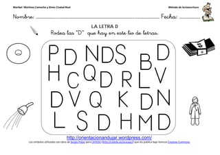 Maribel Martínez Camacho y Ginés Ciudad-Real
Nombre: ……………..………………………………………………………….
http://orientacionandujar.wordpress.com/
Los símbolos utilizados son obra de Sergio Palao
Rodea las “D
……………………………………………….………………… Fecha
http://orientacionandujar.wordpress.com/
Sergio Palao para CATEDU (http://catedu.es/arasaac/) que los publica bajo licencia
LA LETRA D
D” que hay en este lio de letras.
ç
Método de lectoescritura
………………… Fecha: ………………
) que los publica bajo licencia Creative Commons
 