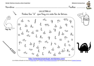 Maribel Martínez Camacho y Ginés Ciudad-Real
Nombre: ……………..………………………………………………………….
http://orientacionandujar.wordpress.com/
Los símbolos utilizados son obra de Sergio Palao
Rodea las “d
……………………………………………….………………… Fecha
http://orientacionandujar.wordpress.com/
Sergio Palao para CATEDU (http://catedu.es/arasaac/) que los publica bajo licencia
LA LETRA d
d” que hay en este lio de letras.
Método de lectoescritura
………………… Fecha: ………………
) que los publica bajo licencia Creative Commons
 