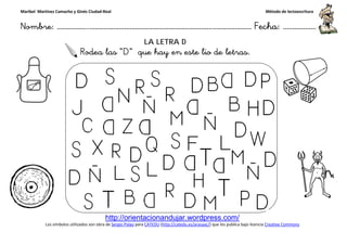 Maribel Martínez Camacho y Ginés Ciudad-Real
Nombre: ……………..………………………………………………………….
http://orientacionandujar.wordpress.com/
Los símbolos utilizados son obra de Sergio Palao
Rodea las “D
……………………………………………….………………… Fecha
http://orientacionandujar.wordpress.com/
Sergio Palao para CATEDU (http://catedu.es/arasaac/) que los publica bajo licencia
LA LETRA D
D” que hay en este lio de letras.
ç
Método de lectoescritura
………………… Fecha: ………………
) que los publica bajo licencia Creative Commons
 