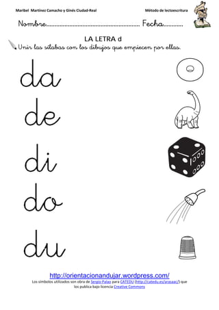 Maribel Martínez Camacho y Ginés Ciudad
Nombre…………………………
http://orientacionandujar.wordpress.com/
Los símbolos utilizados son obra de
los publica bajo lic
Unir las sílabas con los dibujos que empiecen por ellas.
y Ginés Ciudad-Real Método de lectoescritura
………………………………… Fecha
http://orientacionandujar.wordpress.com/
Los símbolos utilizados son obra de Sergio Palao para CATEDU (http://catedu.es/arasaac/
los publica bajo licencia Creative Commons
LA LETRA d
con los dibujos que empiecen por ellas.
Método de lectoescritura
……………………… Fecha…………
http://orientacionandujar.wordpress.com/
http://catedu.es/arasaac/) que
con los dibujos que empiecen por ellas.
 