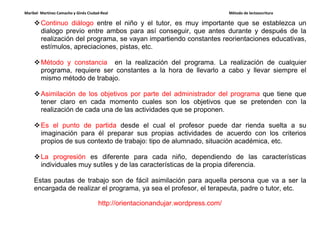 Maribel Martínez Camacho y Ginés Ciudad-Real Método de lectoescritura
http://orientacionandujar.wordpress.com/
Continuo diálogo entre el niño y el tutor, es muy importante que se establezca un
dialogo previo entre ambos para así conseguir, que antes durante y después de la
realización del programa, se vayan impartiendo constantes reorientaciones educativas,
estímulos, apreciaciones, pistas, etc.
Método y constancia en la realización del programa. La realización de cualquier
programa, requiere ser constantes a la hora de llevarlo a cabo y llevar siempre el
mismo método de trabajo.
Asimilación de los objetivos por parte del administrador del programa que tiene que
tener claro en cada momento cuales son los objetivos que se pretenden con la
realización de cada una de las actividades que se proponen.
Es el punto de partida desde el cual el profesor puede dar rienda suelta a su
imaginación para él preparar sus propias actividades de acuerdo con los criterios
propios de sus contexto de trabajo: tipo de alumnado, situación académica, etc.
La progresión es diferente para cada niño, dependiendo de las características
individuales muy sutiles y de las características de la propia diferencia.
Estas pautas de trabajo son de fácil asimilación para aquella persona que va a ser la
encargada de realizar el programa, ya sea el profesor, el terapeuta, padre o tutor, etc.
 