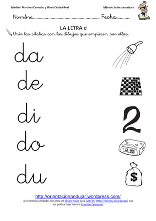 Maribel Martínez Camacho y Ginés Ciudad
Nombre…………………………
http://orientacionandujar.wordpress.com/
Los símbolos utilizados son obra de
los publica bajo lic
Unir las sílabas con los dibujos que empiecen por ellas.
y Ginés Ciudad-Real Método de lectoescritura
………………………………… Fecha
http://orientacionandujar.wordpress.com/
Los símbolos utilizados son obra de Sergio Palao para CATEDU (http://catedu.es/arasaac/
los publica bajo licencia Creative Commons
LA LETRA d
con los dibujos que empiecen por ellas.
Método de lectoescritura
……………………… Fecha…………
http://orientacionandujar.wordpress.com/
http://catedu.es/arasaac/) que
con los dibujos que empiecen por ellas.
 