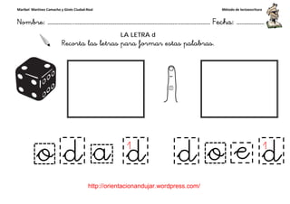 Maribel Martínez Camacho y Ginés Ciudad-Real
Nombre: ……………..………………………………………………………….
http://orientacionandujar.wordpress.com/
Recorta las letras para formar estas palabras.
……………………………………………….………………… Fecha
://orientacionandujar.wordpress.com/
LA LETRA d
Recorta las letras para formar estas palabras.
Método de lectoescritura
………………… Fecha: ………………
Recorta las letras para formar estas palabras.
 