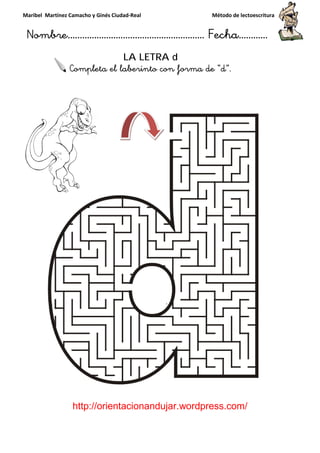Maribel Martínez Camacho y Ginés Ciudad
Nombre…………………………
http://orientacionandujar.wordpress.com/
Completa el laberinto con forma de “
y Ginés Ciudad-Real Método de lectoescritura
………………………………… Fecha
://orientacionandujar.wordpress.com/
LA LETRA d
eta el laberinto con forma de “d”.
Método de lectoescritura
……………………… Fecha…………
://orientacionandujar.wordpress.com/
.
 