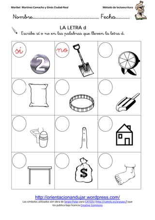 Maribel Martínez Camacho y Ginés Ciudad
Nombre…………………………
http://orientacionandujar.wordpress.com/
Los símbolos utilizados son obra de
los publica bajo lic
Escribe sí o no en la
y Ginés Ciudad-Real Método de lectoescritura
………………………………… Fecha
http://orientacionandujar.wordpress.com/
Los símbolos utilizados son obra de Sergio Palao para CATEDU (http://catedu.es/arasaac/
los publica bajo licencia Creative Commons
LA LETRA d
sí o no en las palabras que lleven la letra
Método de lectoescritura
……………………… Fecha…………
http://orientacionandujar.wordpress.com/
http://catedu.es/arasaac/) que
s palabras que lleven la letra d.
 