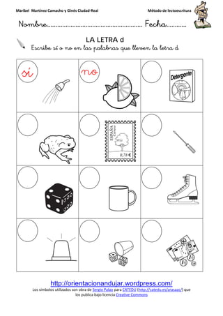 Maribel Martínez Camacho y Ginés Ciudad
Nombre…………………………
http://orientacionandujar.wordpress.com/
Los símbolos utilizados son obra de
los publica bajo lic
Escribe sí o no en las palabras que lleven la letra
y Ginés Ciudad-Real Método de lectoescritura
………………………………… Fecha
http://orientacionandujar.wordpress.com/
Los símbolos utilizados son obra de Sergio Palao para CATEDU (http://catedu.es/arasaac/
los publica bajo licencia Creative Commons
LA LETRA d
Escribe sí o no en las palabras que lleven la letra
Método de lectoescritura
……………………… Fecha…………
http://orientacionandujar.wordpress.com/
http://catedu.es/arasaac/) que
Escribe sí o no en las palabras que lleven la letra d
 