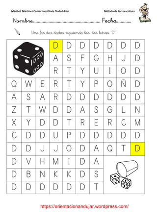 Maribel Martínez Camacho y Ginés Ciudad
Nombre…………………………
https://orientacionandujar.wordpress.com/
Une los dos dados siguiendo las
D
A
R
Q W E R
A S A R
Z T W D
X Y D D
C D D U
D D J J
D V H M
D B N K
D D D D
y Ginés Ciudad-Real Método de lectoescritura
………………………………… Fecha
https://orientacionandujar.wordpress.com/
Une los dos dados siguiendo las las letras “D
D D D D D
A S F G H
R T Y U I
R T Y P O
R D D D D
D D A S G
D T R E R
U P D D D
J O D A Q
M I D A
K K D S
D D D T
Método de lectoescritura
……………………… Fecha…………
https://orientacionandujar.wordpress.com/
D”.
D D
J D
O D
Ñ D
D D
L N
C M
D D
T D
 