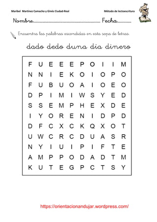 Maribel Martínez Camacho y Ginés Ciudad
Nombre…………………………
https://orientacionandujar.wordpress.com/
Encuentra las palabras escondidas en esta sopa de letras.
dado dedo duna día dinero
y Ginés Ciudad-Real Método de lectoescritura
………………………………… Fecha
https://orientacionandujar.wordpress.com/
Encuentra las palabras escondidas en esta sopa de letras.
dado dedo duna día dinero
Método de lectoescritura
……………………… Fecha…………
https://orientacionandujar.wordpress.com/
Encuentra las palabras escondidas en esta sopa de letras.
dado dedo duna día dinero
 