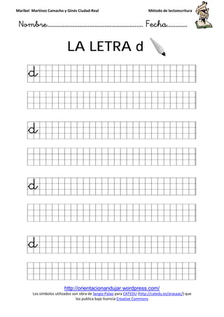 Maribel Martínez Camacho y Ginés Ciudad
Nombre…………………………
http://orientacionandujar.wordpress.com/
Los símbolos utilizados son obra de
los publica bajo licencia
LA LETRA
y Ginés Ciudad-Real Método de lectoescritura
………………………………… Fecha
http://orientacionandujar.wordpress.com/
Los símbolos utilizados son obra de Sergio Palao para CATEDU (http://catedu.es/arasaac/
los publica bajo licencia Creative Commons
LA LETRA d
Método de lectoescritura
……………………… Fecha…………
http://catedu.es/arasaac/) que
 