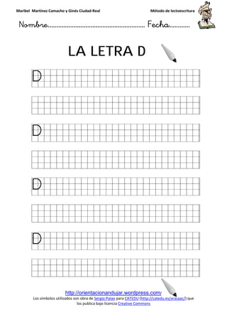 Maribel Martínez Camacho y Ginés Ciudad
Nombre…………………………
http://orientacionandujar.wordpress.com/
Los símbolos utilizados son obra de
los publica bajo licencia
LA LETRA
y Ginés Ciudad-Real Método de lectoescritura
………………………………… Fecha
http://orientacionandujar.wordpress.com/
Los símbolos utilizados son obra de Sergio Palao para CATEDU (http://catedu.es/arasaac/
los publica bajo licencia Creative Commons
LA LETRA D
Método de lectoescritura
……………………… Fecha…………
http://catedu.es/arasaac/) que
 