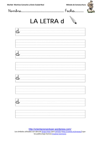 Maribel Martínez Camacho y Ginés Ciudad
Nombre…………………………
http://orientacionandujar.wordpress.com/
Los símbolos utilizados son obra de
los publica bajo licencia
LA LETRA
y Ginés Ciudad-Real Método de lectoescritura
………………………………… Fecha
http://orientacionandujar.wordpress.com/
Los símbolos utilizados son obra de Sergio Palao para CATEDU (http://catedu.es/arasaac/
los publica bajo licencia Creative Commons
LA LETRA d
Método de lectoescritura
……………………… Fecha…………
http://catedu.es/arasaac/) que
 