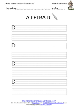 Maribel Martínez Camacho y Ginés Ciudad
Nombre…………………………
http://orientacionandujar.wordpress.com/
Los símbolos utilizados son obra de
los publica bajo licencia
LA LETRA
y Ginés Ciudad-Real Método de lectoescritura
………………………………… Fecha
http://orientacionandujar.wordpress.com/
Los símbolos utilizados son obra de Sergio Palao para CATEDU (http://catedu.es/arasaac/
los publica bajo licencia Creative Commons
LA LETRA D
Método de lectoescritura
……………………… Fecha…………
http://catedu.es/arasaac/) que
 