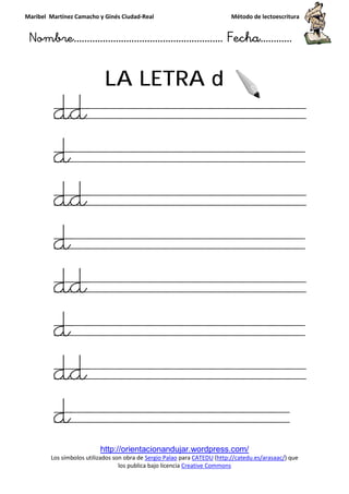 Maribel Martínez Camacho y Ginés Ciudad
Nombre…………………………
http://orientacionandujar.wordpress.com/
Los símbolos utilizados son obra de
los publica bajo licencia
LA LETRA
dd
d
dd
d
dd
d
dd
d
y Ginés Ciudad-Real Método de lectoescritura
………………………………… Fecha
http://orientacionandujar.wordpress.com/
Los símbolos utilizados son obra de Sergio Palao para CATEDU (http://catedu.es/arasaac/
los publica bajo licencia Creative Commons
LA LETRA d
Método de lectoescritura
……………………… Fecha…………
http://catedu.es/arasaac/) que
 